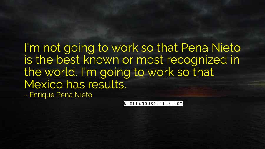 Enrique Pena Nieto Quotes: I'm not going to work so that Pena Nieto is the best known or most recognized in the world. I'm going to work so that Mexico has results.