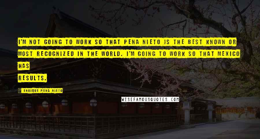 Enrique Pena Nieto Quotes: I'm not going to work so that Pena Nieto is the best known or most recognized in the world. I'm going to work so that Mexico has results.