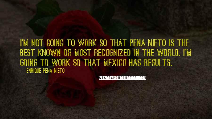 Enrique Pena Nieto Quotes: I'm not going to work so that Pena Nieto is the best known or most recognized in the world. I'm going to work so that Mexico has results.