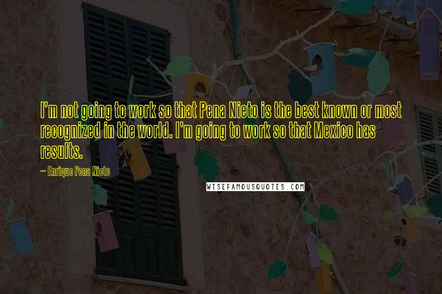 Enrique Pena Nieto Quotes: I'm not going to work so that Pena Nieto is the best known or most recognized in the world. I'm going to work so that Mexico has results.