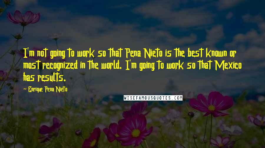 Enrique Pena Nieto Quotes: I'm not going to work so that Pena Nieto is the best known or most recognized in the world. I'm going to work so that Mexico has results.