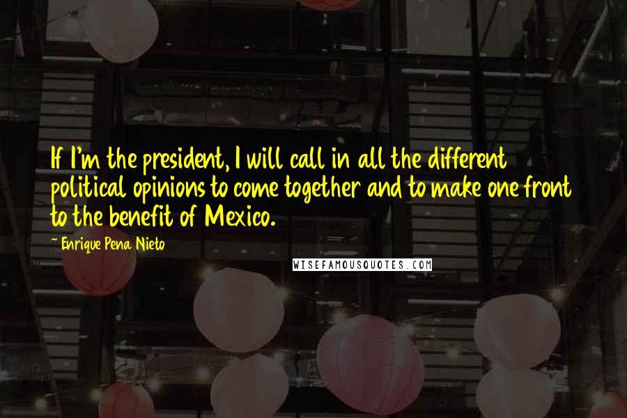 Enrique Pena Nieto Quotes: If I'm the president, I will call in all the different political opinions to come together and to make one front to the benefit of Mexico.