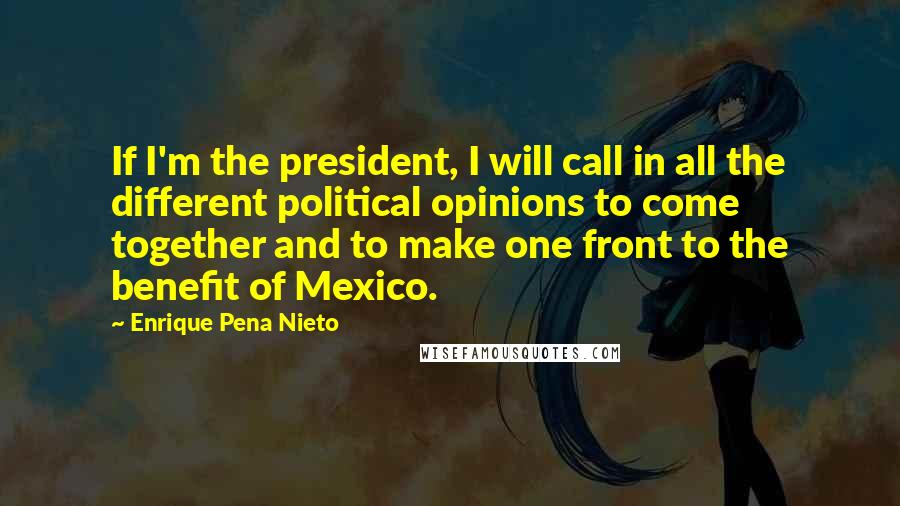 Enrique Pena Nieto Quotes: If I'm the president, I will call in all the different political opinions to come together and to make one front to the benefit of Mexico.