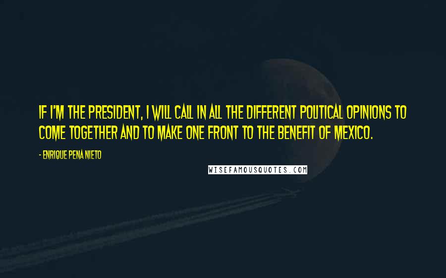 Enrique Pena Nieto Quotes: If I'm the president, I will call in all the different political opinions to come together and to make one front to the benefit of Mexico.