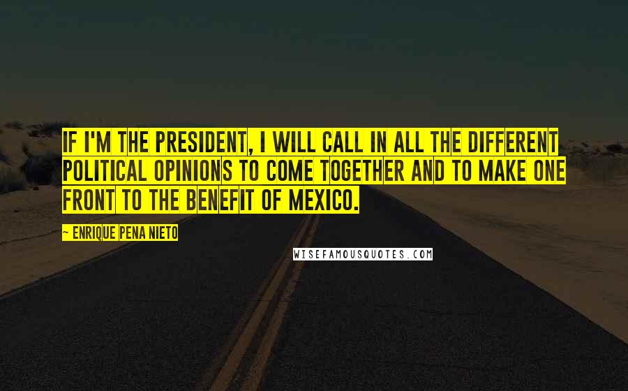 Enrique Pena Nieto Quotes: If I'm the president, I will call in all the different political opinions to come together and to make one front to the benefit of Mexico.