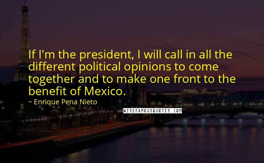 Enrique Pena Nieto Quotes: If I'm the president, I will call in all the different political opinions to come together and to make one front to the benefit of Mexico.