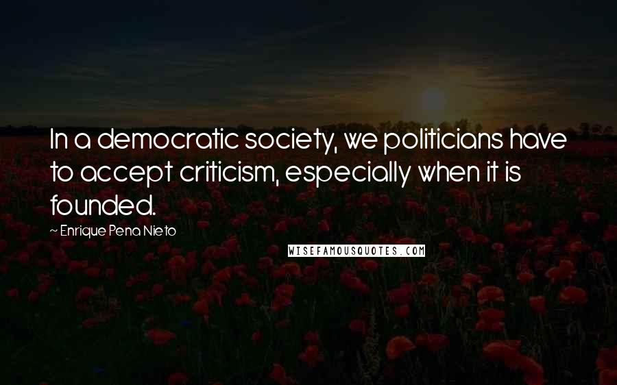 Enrique Pena Nieto Quotes: In a democratic society, we politicians have to accept criticism, especially when it is founded.