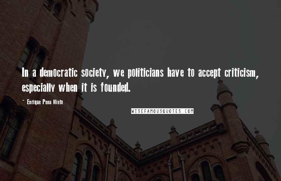 Enrique Pena Nieto Quotes: In a democratic society, we politicians have to accept criticism, especially when it is founded.