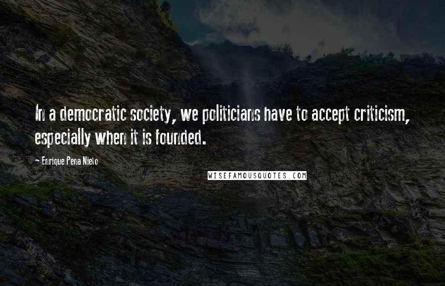 Enrique Pena Nieto Quotes: In a democratic society, we politicians have to accept criticism, especially when it is founded.