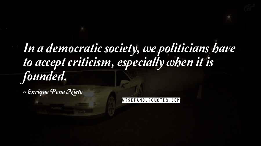 Enrique Pena Nieto Quotes: In a democratic society, we politicians have to accept criticism, especially when it is founded.