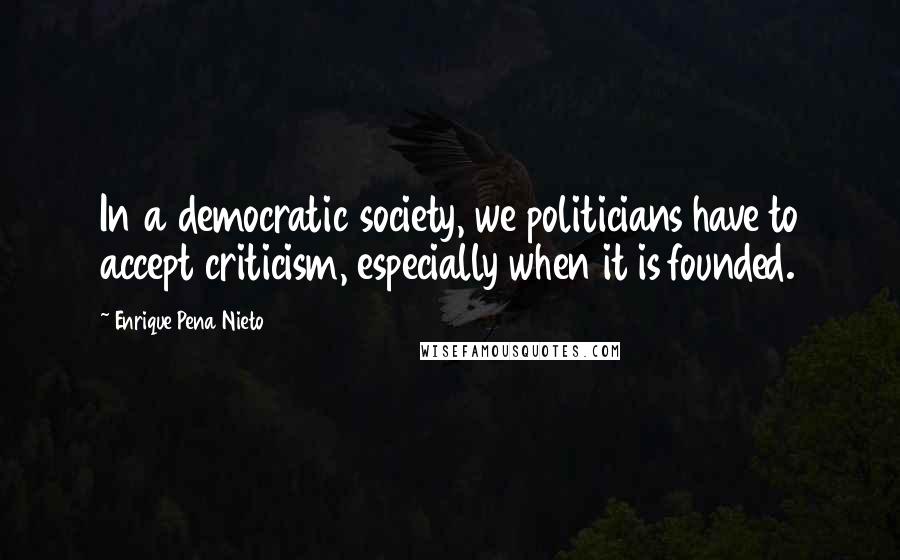 Enrique Pena Nieto Quotes: In a democratic society, we politicians have to accept criticism, especially when it is founded.