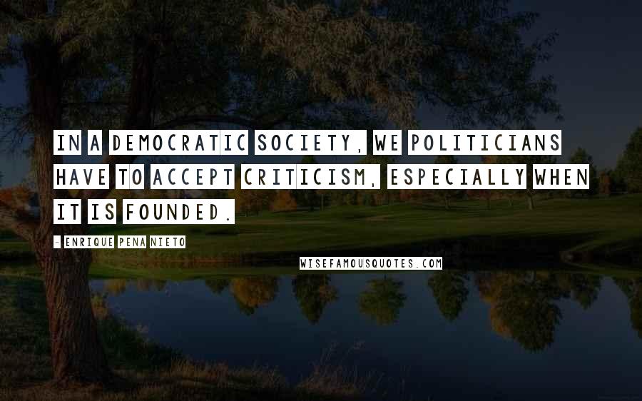 Enrique Pena Nieto Quotes: In a democratic society, we politicians have to accept criticism, especially when it is founded.