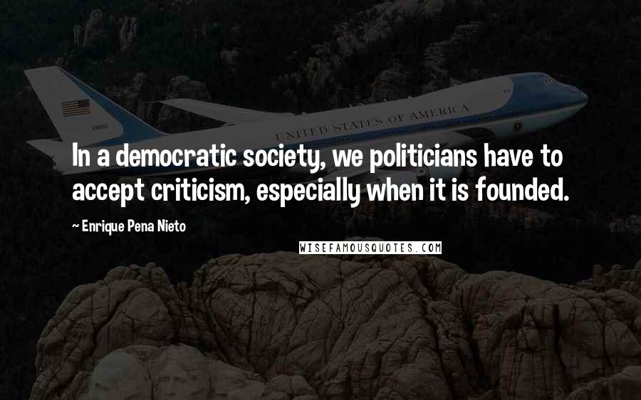 Enrique Pena Nieto Quotes: In a democratic society, we politicians have to accept criticism, especially when it is founded.