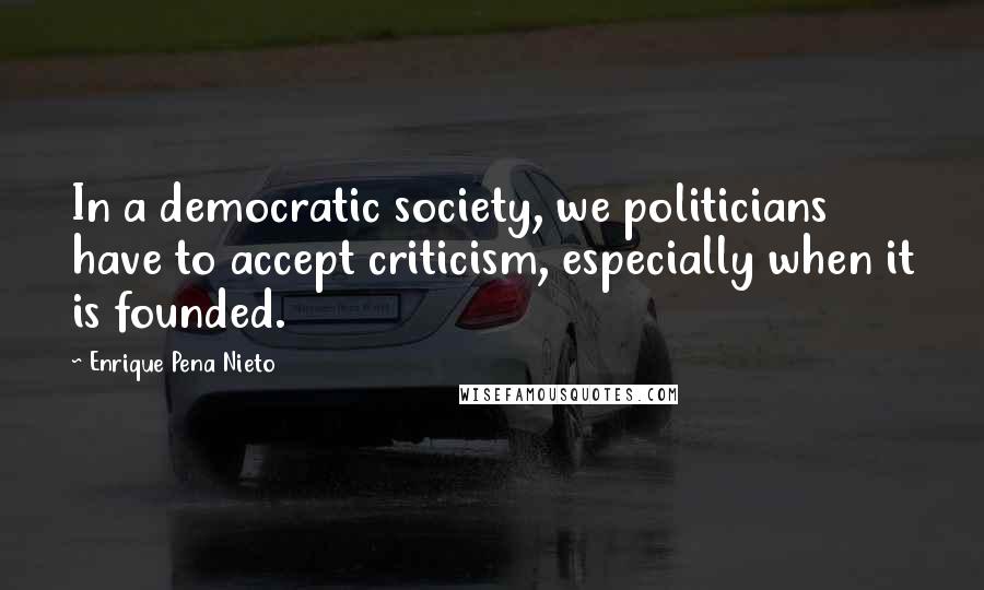 Enrique Pena Nieto Quotes: In a democratic society, we politicians have to accept criticism, especially when it is founded.