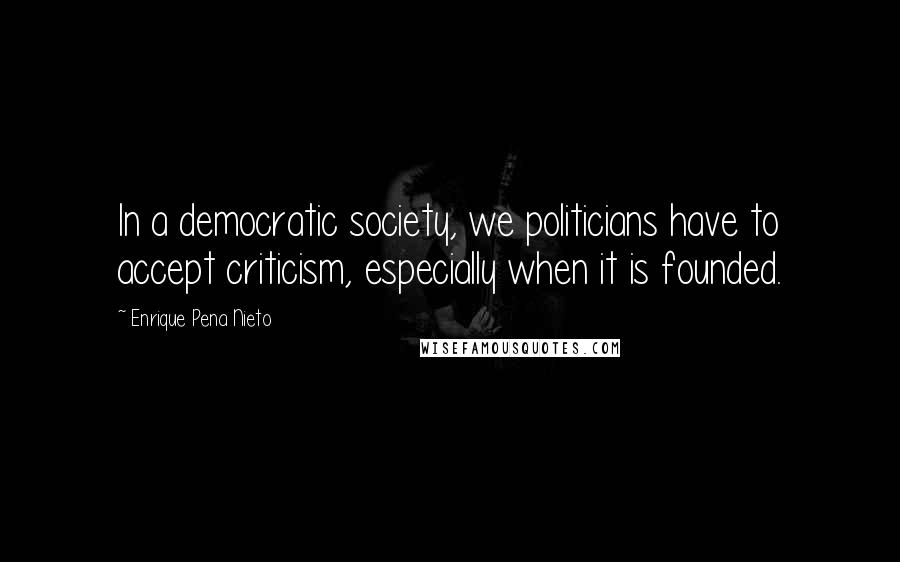 Enrique Pena Nieto Quotes: In a democratic society, we politicians have to accept criticism, especially when it is founded.