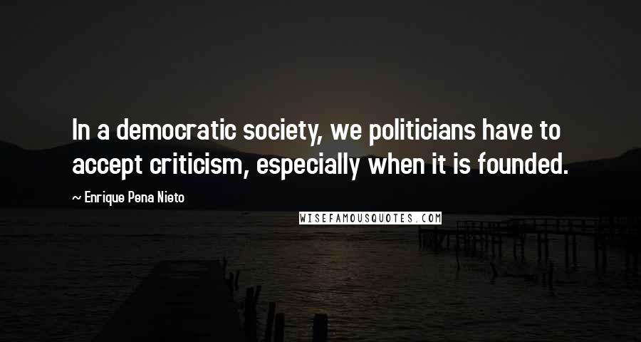 Enrique Pena Nieto Quotes: In a democratic society, we politicians have to accept criticism, especially when it is founded.