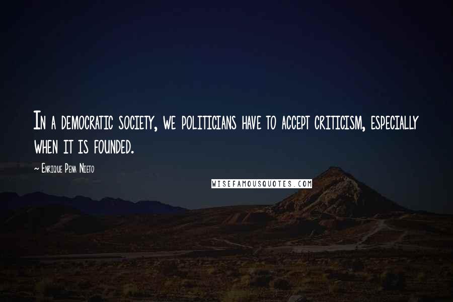 Enrique Pena Nieto Quotes: In a democratic society, we politicians have to accept criticism, especially when it is founded.