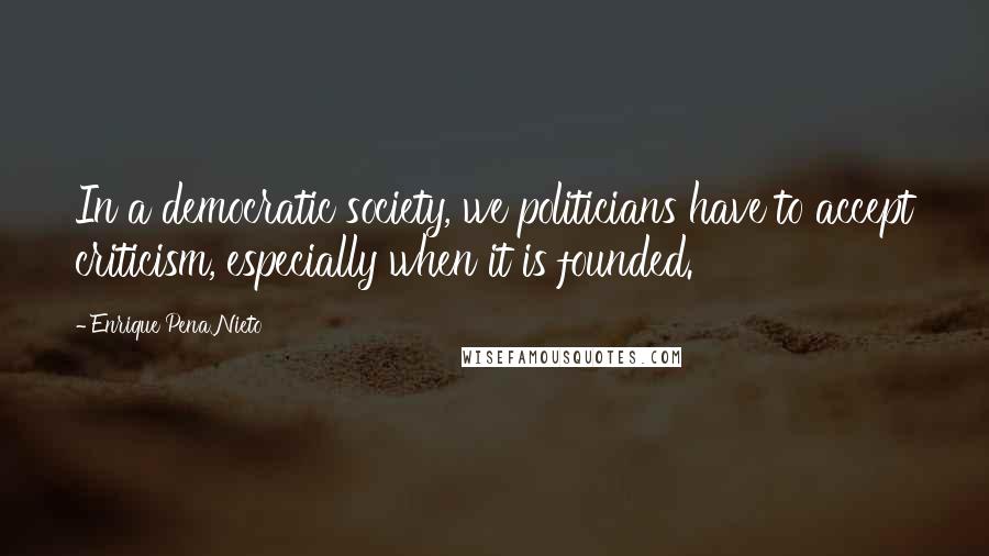 Enrique Pena Nieto Quotes: In a democratic society, we politicians have to accept criticism, especially when it is founded.