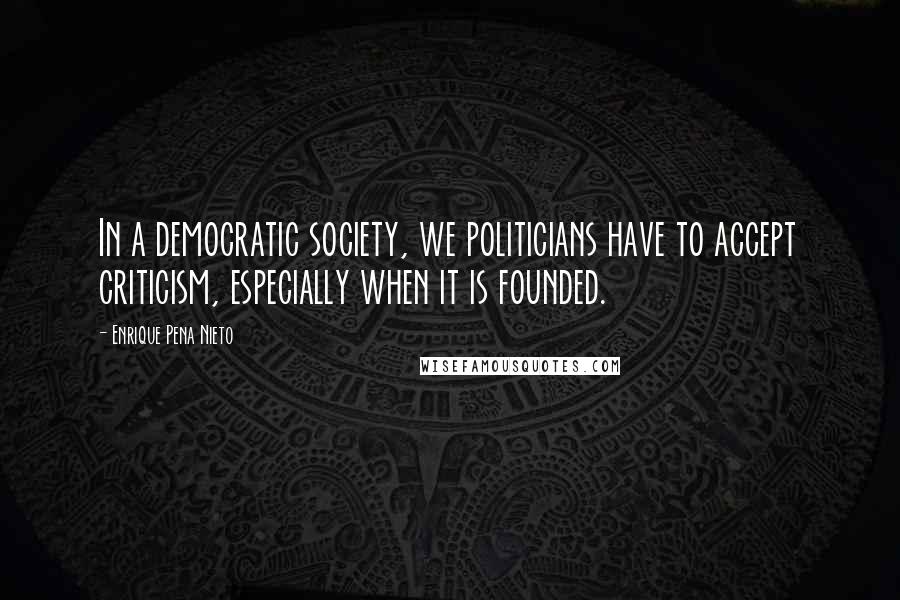 Enrique Pena Nieto Quotes: In a democratic society, we politicians have to accept criticism, especially when it is founded.