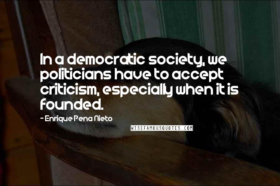Enrique Pena Nieto Quotes: In a democratic society, we politicians have to accept criticism, especially when it is founded.