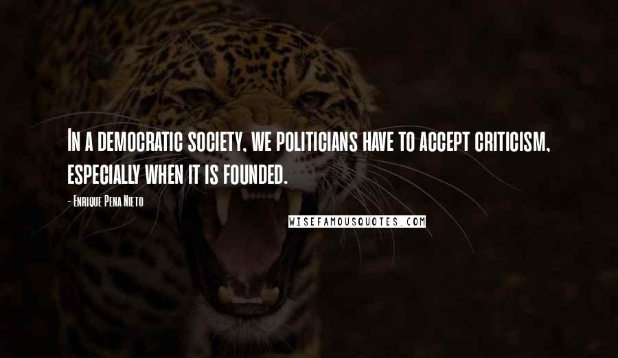 Enrique Pena Nieto Quotes: In a democratic society, we politicians have to accept criticism, especially when it is founded.