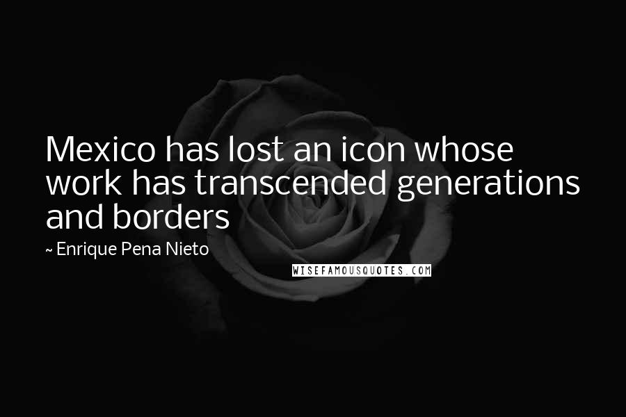 Enrique Pena Nieto Quotes: Mexico has lost an icon whose work has transcended generations and borders
