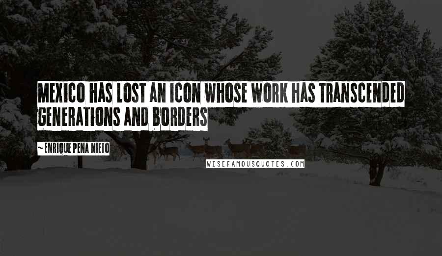 Enrique Pena Nieto Quotes: Mexico has lost an icon whose work has transcended generations and borders