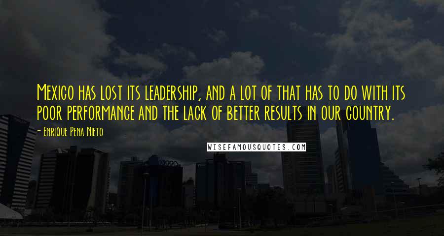 Enrique Pena Nieto Quotes: Mexico has lost its leadership, and a lot of that has to do with its poor performance and the lack of better results in our country.