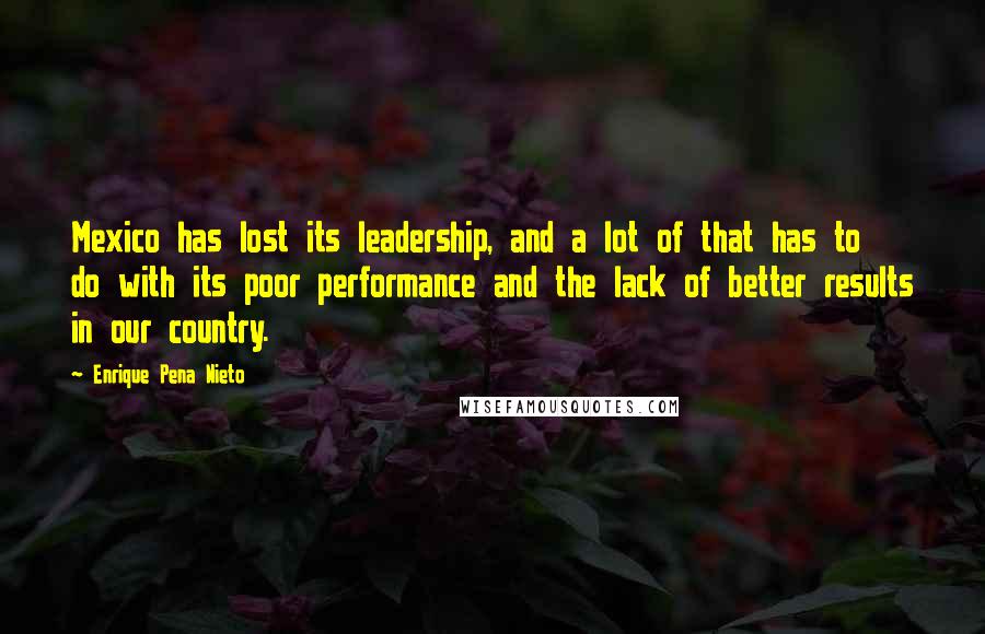 Enrique Pena Nieto Quotes: Mexico has lost its leadership, and a lot of that has to do with its poor performance and the lack of better results in our country.