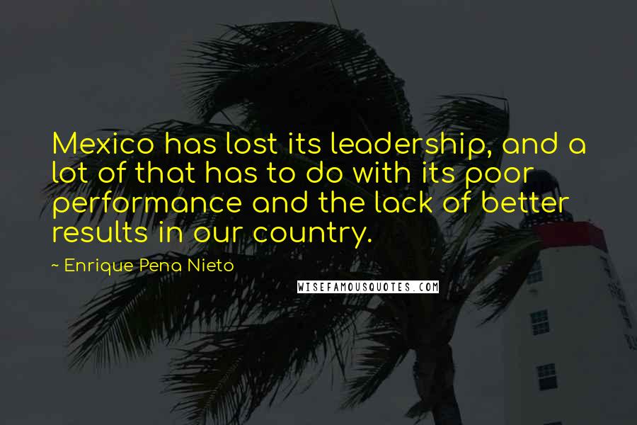 Enrique Pena Nieto Quotes: Mexico has lost its leadership, and a lot of that has to do with its poor performance and the lack of better results in our country.