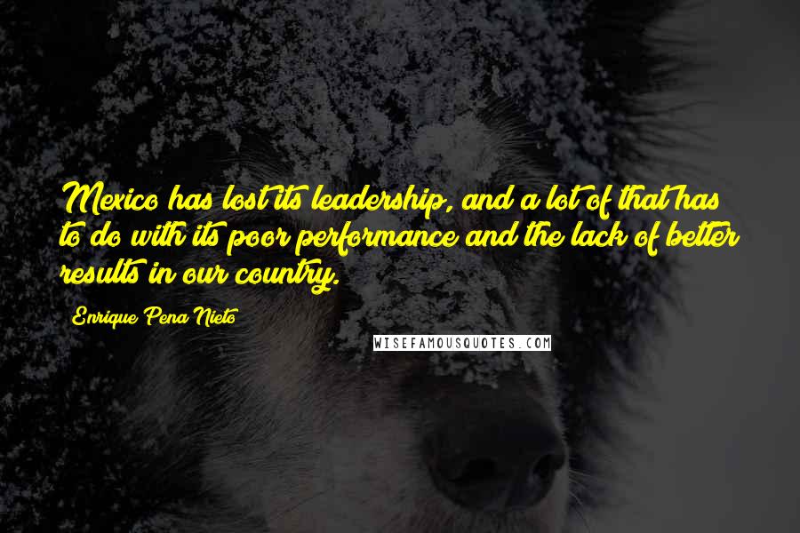 Enrique Pena Nieto Quotes: Mexico has lost its leadership, and a lot of that has to do with its poor performance and the lack of better results in our country.