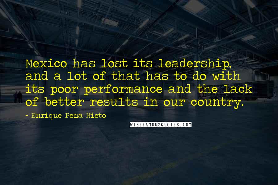 Enrique Pena Nieto Quotes: Mexico has lost its leadership, and a lot of that has to do with its poor performance and the lack of better results in our country.