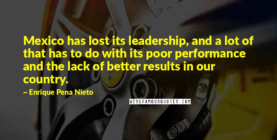 Enrique Pena Nieto Quotes: Mexico has lost its leadership, and a lot of that has to do with its poor performance and the lack of better results in our country.