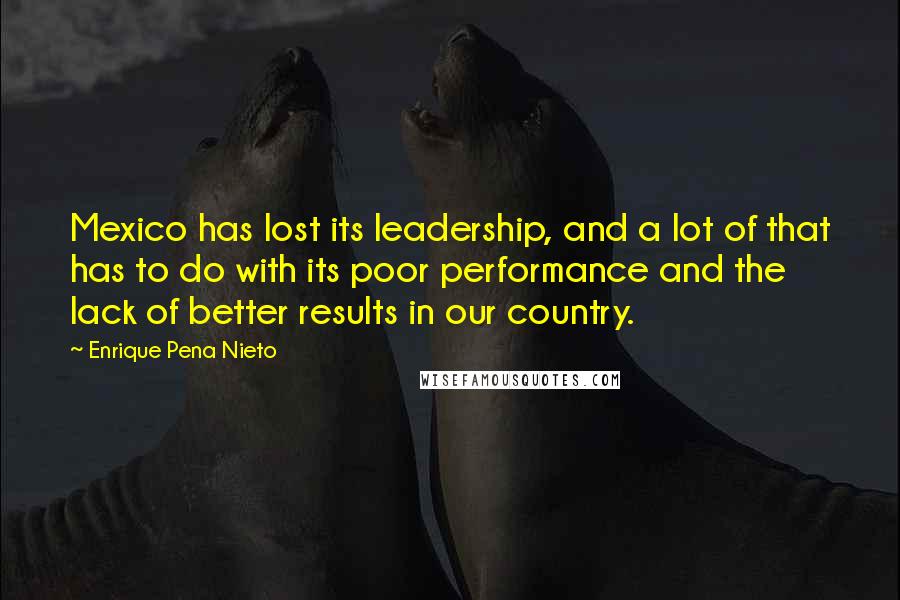 Enrique Pena Nieto Quotes: Mexico has lost its leadership, and a lot of that has to do with its poor performance and the lack of better results in our country.