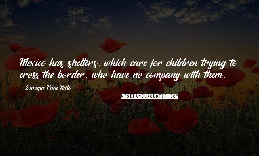 Enrique Pena Nieto Quotes: Mexico has shelters, which care for children trying to cross the border, who have no company with them.