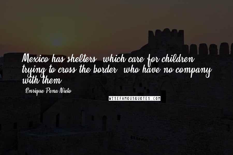 Enrique Pena Nieto Quotes: Mexico has shelters, which care for children trying to cross the border, who have no company with them.