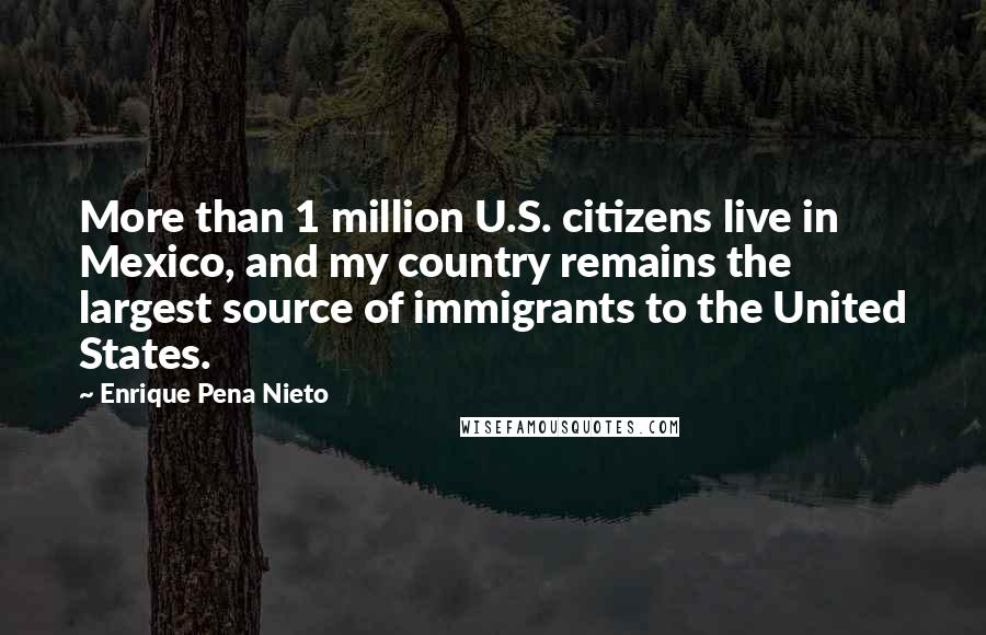 Enrique Pena Nieto Quotes: More than 1 million U.S. citizens live in Mexico, and my country remains the largest source of immigrants to the United States.