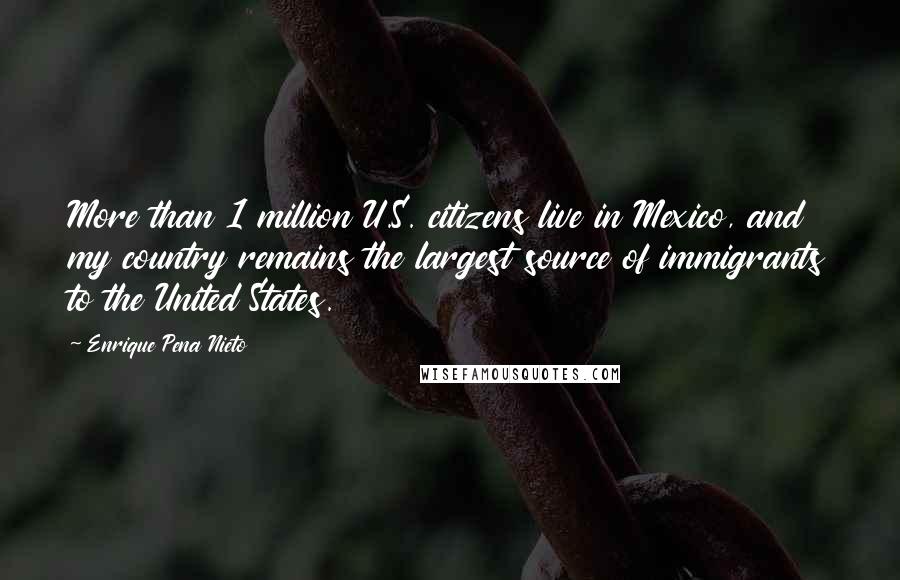 Enrique Pena Nieto Quotes: More than 1 million U.S. citizens live in Mexico, and my country remains the largest source of immigrants to the United States.