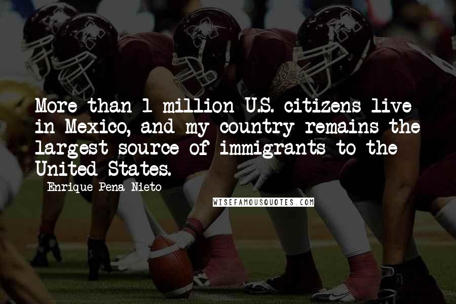 Enrique Pena Nieto Quotes: More than 1 million U.S. citizens live in Mexico, and my country remains the largest source of immigrants to the United States.