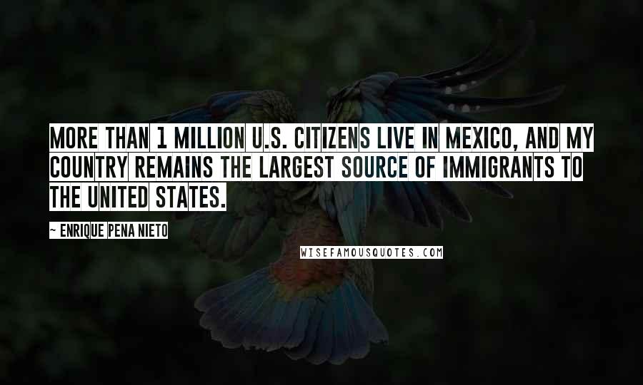 Enrique Pena Nieto Quotes: More than 1 million U.S. citizens live in Mexico, and my country remains the largest source of immigrants to the United States.