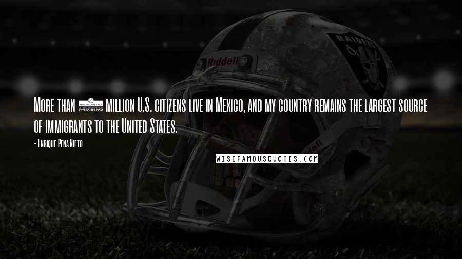 Enrique Pena Nieto Quotes: More than 1 million U.S. citizens live in Mexico, and my country remains the largest source of immigrants to the United States.