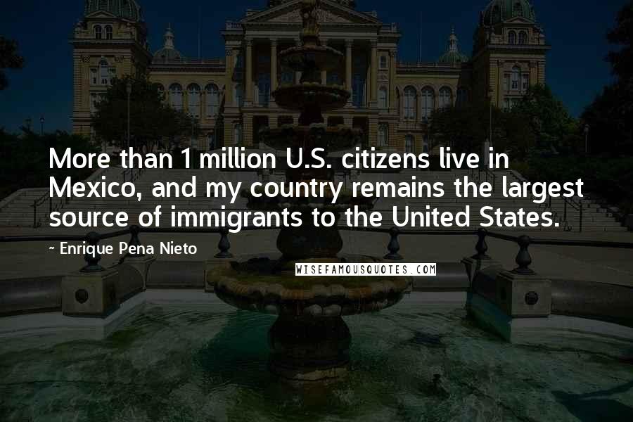 Enrique Pena Nieto Quotes: More than 1 million U.S. citizens live in Mexico, and my country remains the largest source of immigrants to the United States.