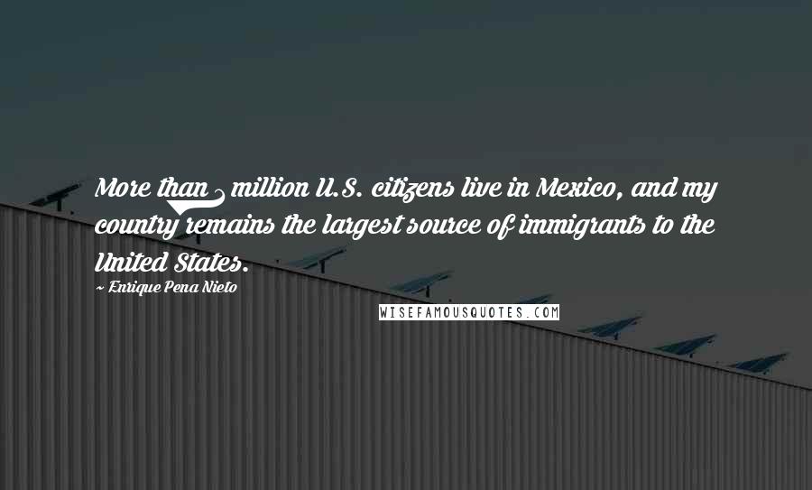 Enrique Pena Nieto Quotes: More than 1 million U.S. citizens live in Mexico, and my country remains the largest source of immigrants to the United States.