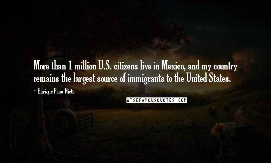 Enrique Pena Nieto Quotes: More than 1 million U.S. citizens live in Mexico, and my country remains the largest source of immigrants to the United States.