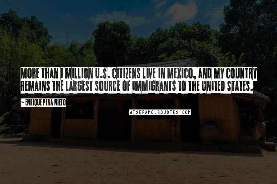 Enrique Pena Nieto Quotes: More than 1 million U.S. citizens live in Mexico, and my country remains the largest source of immigrants to the United States.