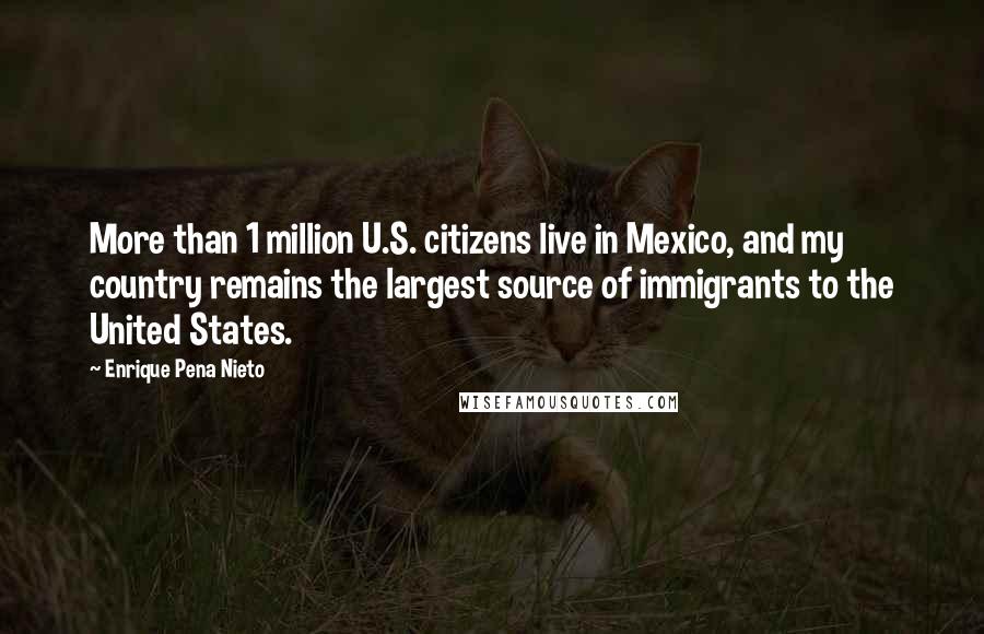 Enrique Pena Nieto Quotes: More than 1 million U.S. citizens live in Mexico, and my country remains the largest source of immigrants to the United States.