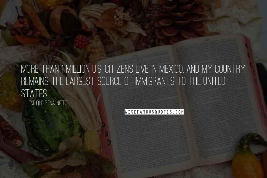 Enrique Pena Nieto Quotes: More than 1 million U.S. citizens live in Mexico, and my country remains the largest source of immigrants to the United States.