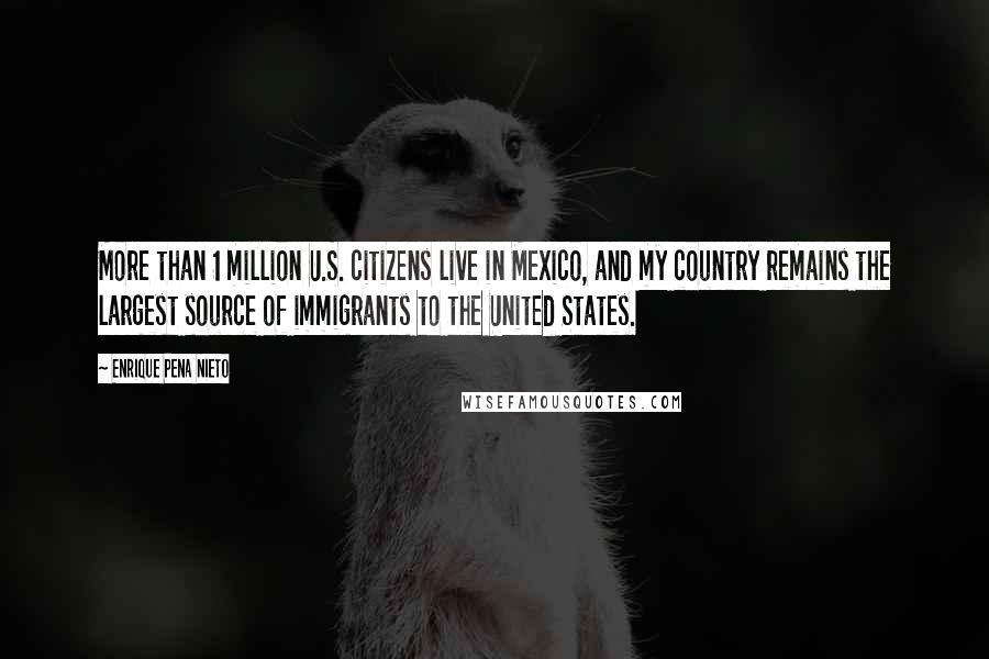 Enrique Pena Nieto Quotes: More than 1 million U.S. citizens live in Mexico, and my country remains the largest source of immigrants to the United States.