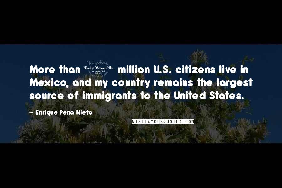 Enrique Pena Nieto Quotes: More than 1 million U.S. citizens live in Mexico, and my country remains the largest source of immigrants to the United States.