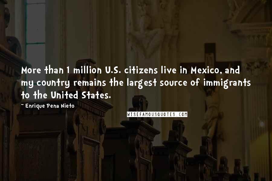 Enrique Pena Nieto Quotes: More than 1 million U.S. citizens live in Mexico, and my country remains the largest source of immigrants to the United States.